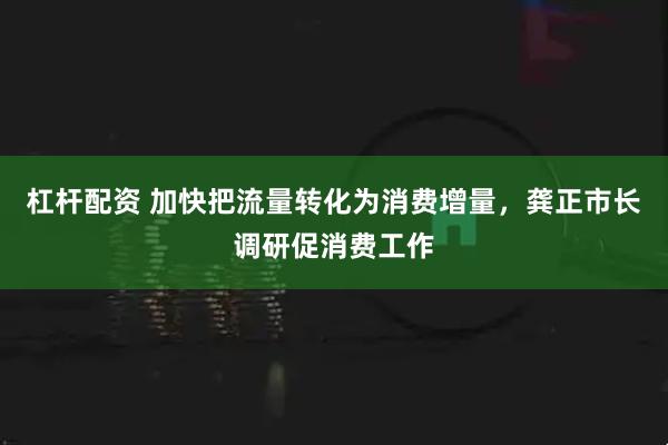 杠杆配资 加快把流量转化为消费增量,龚正市长调研促消费工作