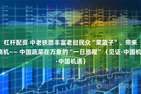 杠杆配资 中老铁路丰富老挝民众“菜篮子”、带来新商机—— 中国蔬菜在万象的“一日旅程”（见证·中国机遇）