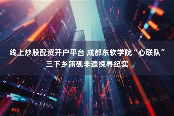 线上炒股配资开户平台 成都东软学院“心联队”三下乡蒲砚非遗探寻纪实