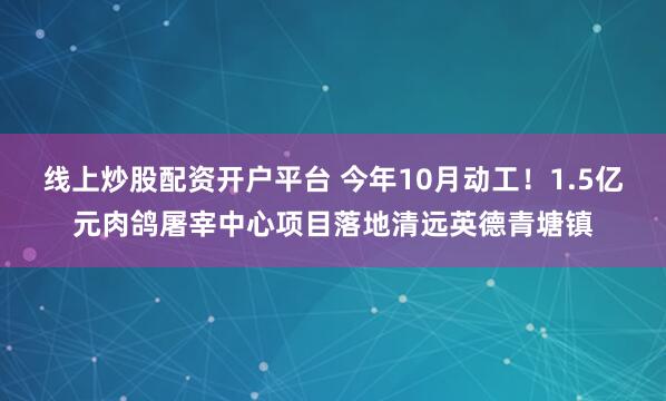 线上炒股配资开户平台 今年10月动工!1.5亿元肉鸽屠宰中心项目落地清远英德青塘镇