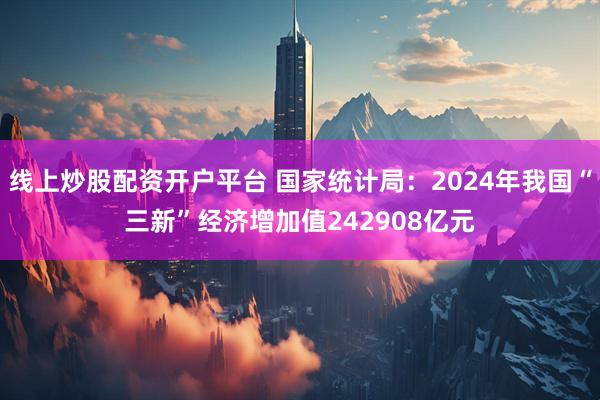 线上炒股配资开户平台 国家统计局:2024年我国“三新”经济增加值242908亿元