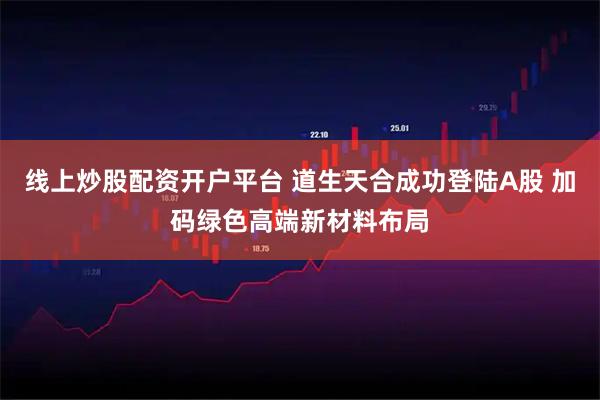 线上炒股配资开户平台 道生天合成功登陆A股 加码绿色高端新材料布局