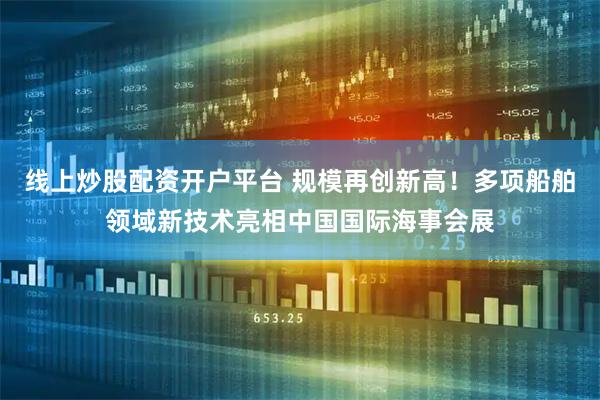 线上炒股配资开户平台 规模再创新高！多项船舶领域新技术亮相中国国际海事会展