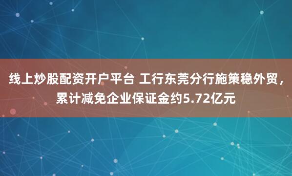 线上炒股配资开户平台 工行东莞分行施策稳外贸,累计减免企业保证金约5.72亿元