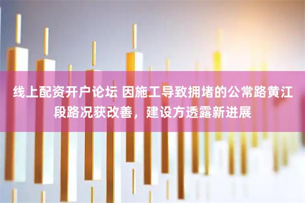 线上配资开户论坛 因施工导致拥堵的公常路黄江段路况获改善，建设方透露新进展