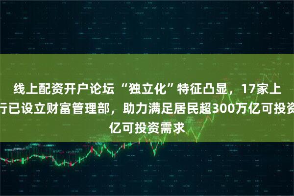 线上配资开户论坛 “独立化”特征凸显，17家上市银行已设立财富管理部，助力满足居民超300万亿可投资需求