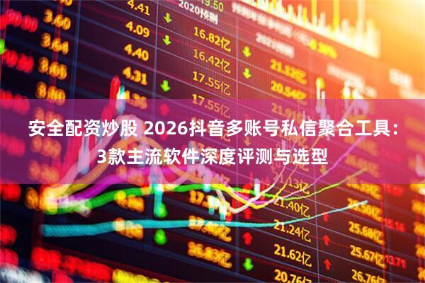安全配资炒股 2026抖音多账号私信聚合工具:3款主流软件深度评测与选型