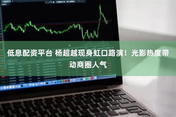 低息配资平台 杨超越现身虹口路演！光影热度带动商圈人气