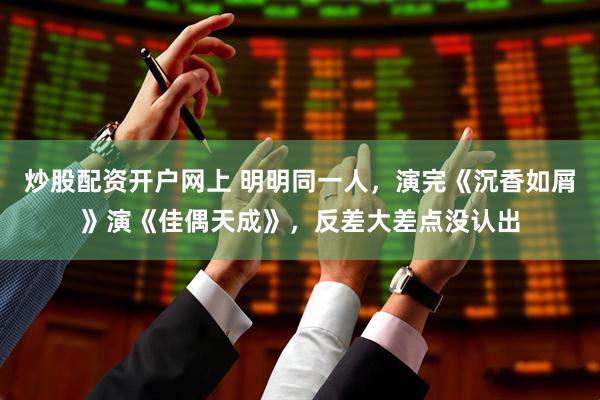 炒股配资开户网上 明明同一人，演完《沉香如屑》演《佳偶天成》，反差大差点没认出