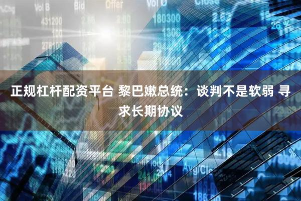 正规杠杆配资平台 黎巴嫩总统：谈判不是软弱 寻求长期协议